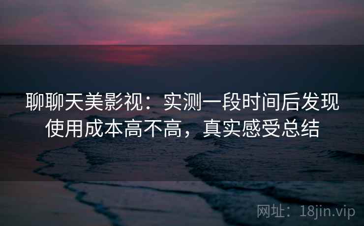 聊聊天美影视：实测一段时间后发现使用成本高不高，真实感受总结