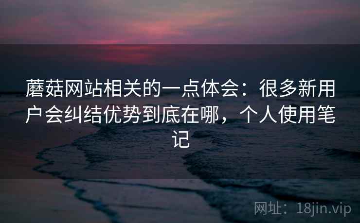 蘑菇网站相关的一点体会:很多新用户会纠结优势到底在哪,个人使用笔记 蘑菇网站相关的一点体会:很多新用户会纠结优势到底在哪,个人使用笔记