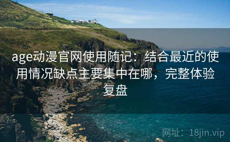 age动漫官网使用随记：结合最近的使用情况缺点主要集中在哪，完整体验复盘