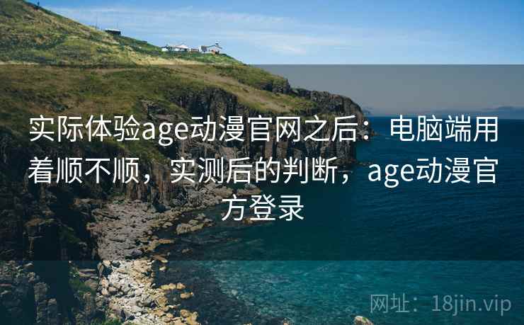 实际体验age动漫官网之后:电脑端用着顺不顺,实测后的判断,age动漫官方登录 实际体验age动漫官网之后:电脑端用着顺不顺,实测后的判断,age动漫官方登录