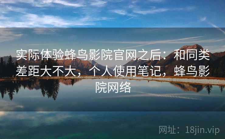 实际体验蜂鸟影院官网之后：和同类差距大不大，个人使用笔记，蜂鸟影院网络