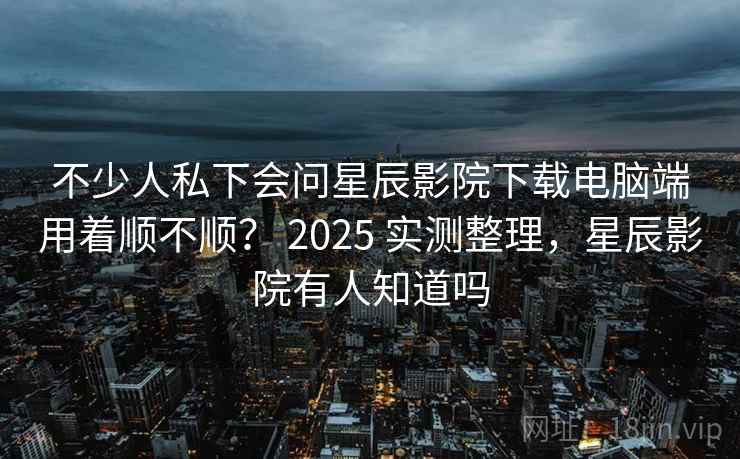 不少人私下会问星辰影院下载电脑端用着顺不顺？ 2025 实测整理，星辰影院有人知道吗