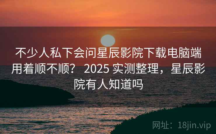 不少人私下会问星辰影院下载电脑端用着顺不顺？ 2025 实测整理，星辰影院有人知道吗