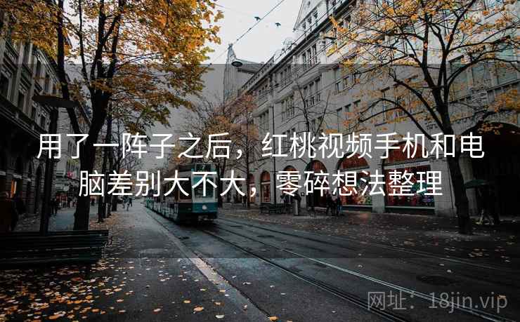 用了一阵子之后，红桃视频手机和电脑差别大不大，零碎想法整理