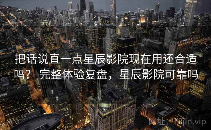 把话说直一点星辰影院现在用还合适吗？ 完整体验复盘，星辰影院可靠吗