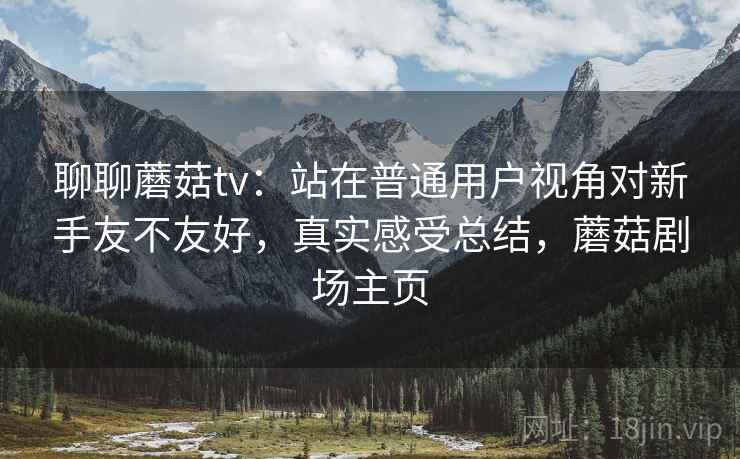 聊聊蘑菇tv：站在普通用户视角对新手友不友好，真实感受总结，蘑菇剧场主页
