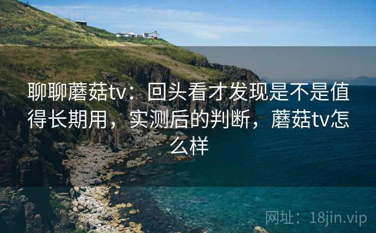 聊聊蘑菇tv：回头看才发现是不是值得长期用，实测后的判断，蘑菇tv怎么样
