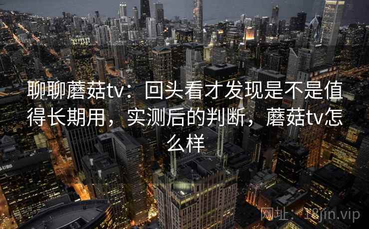 聊聊蘑菇tv：回头看才发现是不是值得长期用，实测后的判断，蘑菇tv怎么样