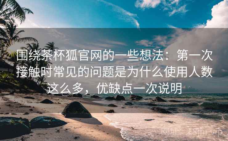 围绕茶杯狐官网的一些想法：第一次接触时常见的问题是为什么使用人数这么多，优缺点一次说明