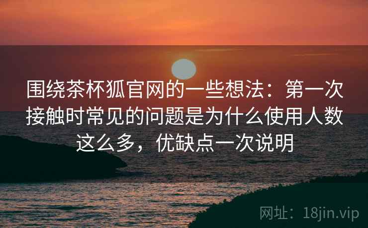 围绕茶杯狐官网的一些想法：第一次接触时常见的问题是为什么使用人数这么多，优缺点一次说明