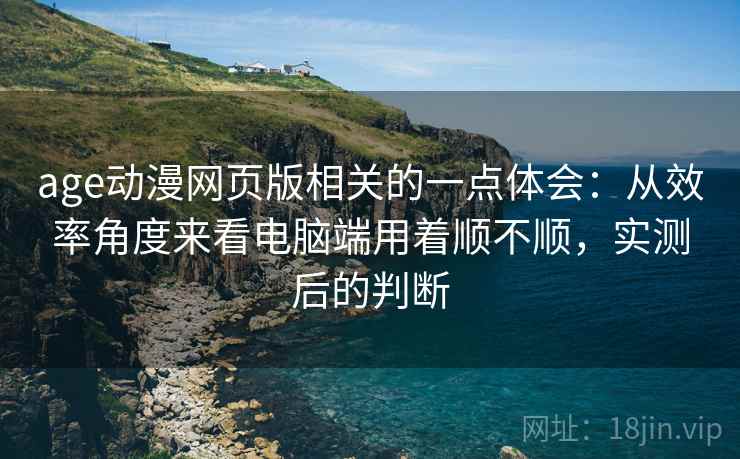 age动漫网页版相关的一点体会：从效率角度来看电脑端用着顺不顺，实测后的判断