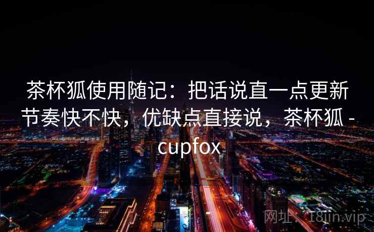 茶杯狐使用随记：把话说直一点更新节奏快不快，优缺点直接说，茶杯狐 - cupfox