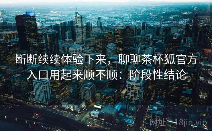 断断续续体验下来，聊聊茶杯狐官方入口用起来顺不顺：阶段性结论