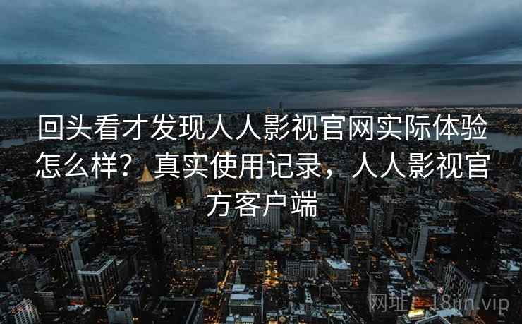 回头看才发现人人影视官网实际体验怎么样？ 真实使用记录，人人影视官方客户端