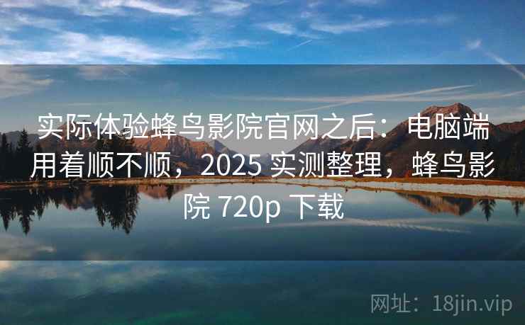 实际体验蜂鸟影院官网之后：电脑端用着顺不顺，2025 实测整理，蜂鸟影院 720p 下载
