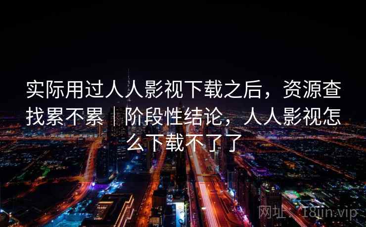 实际用过人人影视下载之后，资源查找累不累｜阶段性结论，人人影视怎么下载不了了