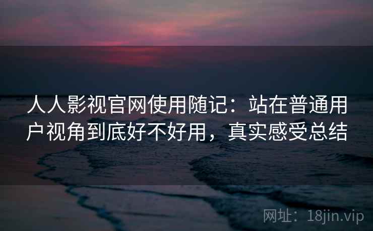 人人影视官网使用随记：站在普通用户视角到底好不好用，真实感受总结