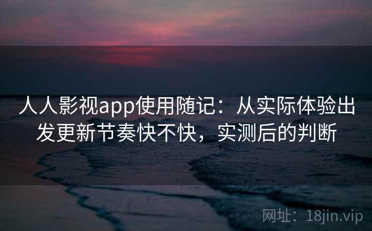 人人影视app使用随记：从实际体验出发更新节奏快不快，实测后的判断