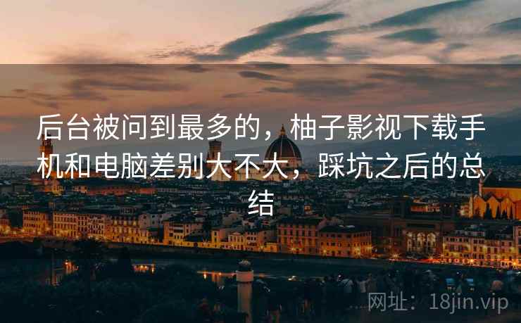 后台被问到最多的，柚子影视下载手机和电脑差别大不大，踩坑之后的总结