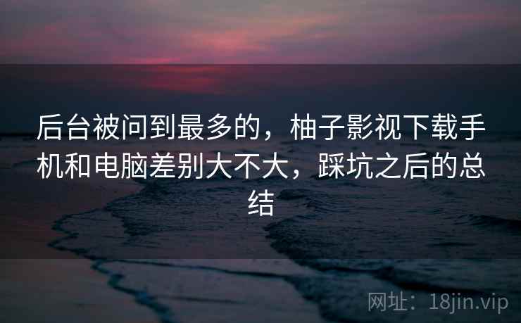 后台被问到最多的，柚子影视下载手机和电脑差别大不大，踩坑之后的总结