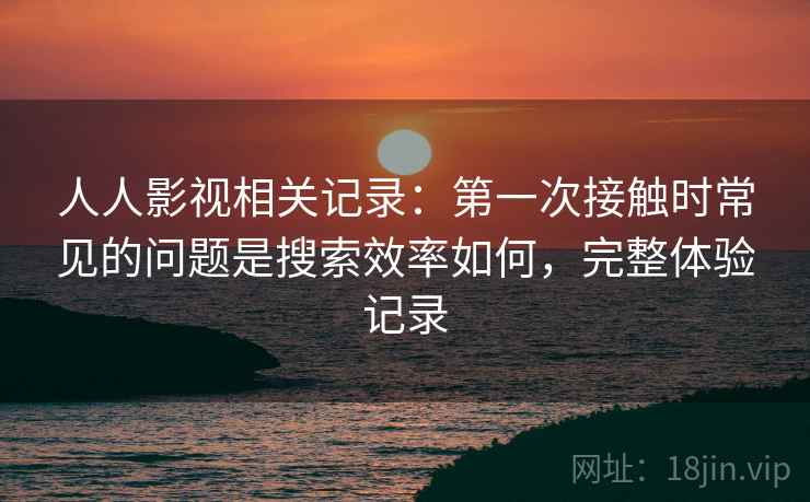 人人影视相关记录：第一次接触时常见的问题是搜索效率如何，完整体验记录