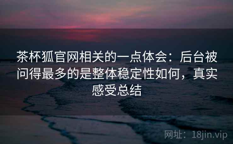 茶杯狐官网相关的一点体会：后台被问得最多的是整体稳定性如何，真实感受总结