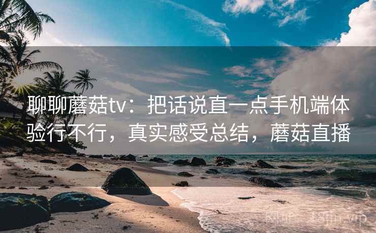 聊聊蘑菇tv：把话说直一点手机端体验行不行，真实感受总结，蘑菇直播