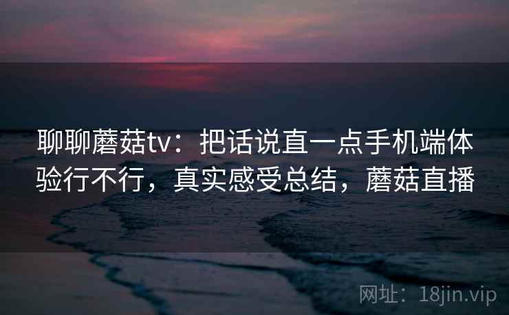 聊聊蘑菇tv：把话说直一点手机端体验行不行，真实感受总结，蘑菇直播