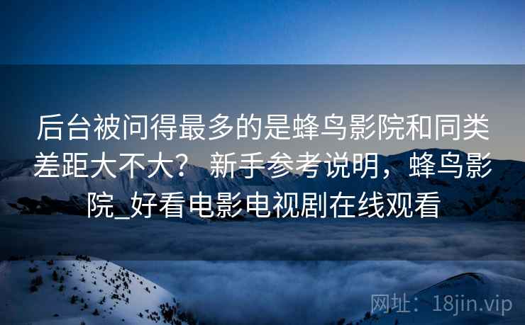 后台被问得最多的是蜂鸟影院和同类差距大不大？ 新手参考说明，蜂鸟影院_好看电影电视剧在线观看