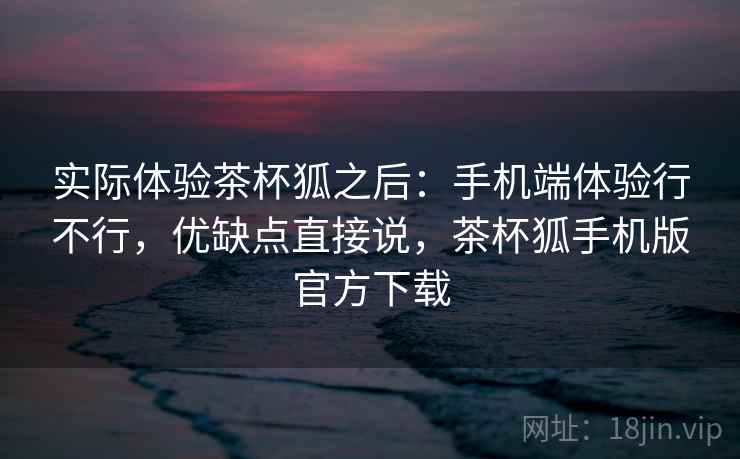 实际体验茶杯狐之后：手机端体验行不行，优缺点直接说，茶杯狐手机版官方下载
