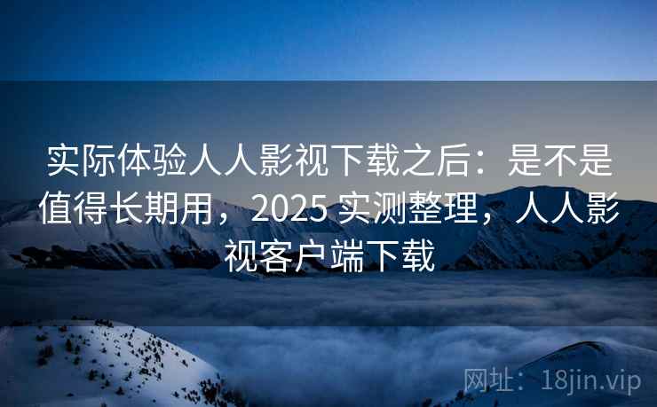 实际体验人人影视下载之后：是不是值得长期用，2025 实测整理，人人影视客户端下载