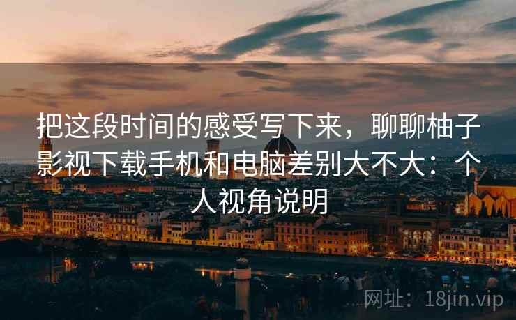 把这段时间的感受写下来，聊聊柚子影视下载手机和电脑差别大不大：个人视角说明