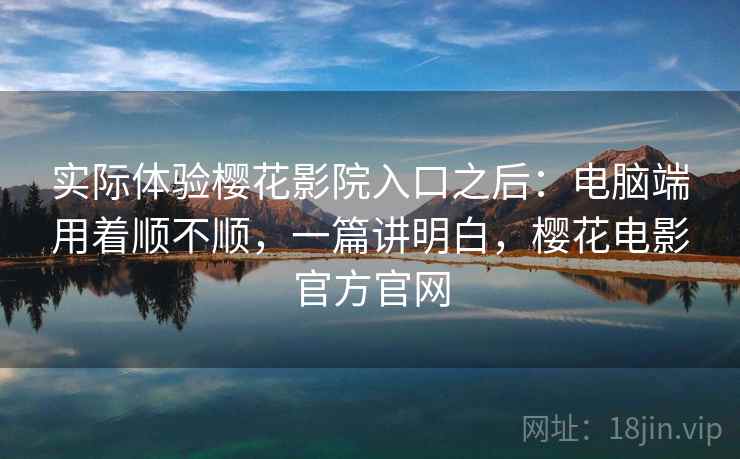 实际体验樱花影院入口之后：电脑端用着顺不顺，一篇讲明白，樱花电影官方官网