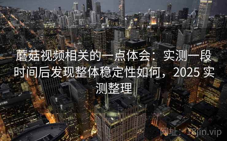 蘑菇视频相关的一点体会：实测一段时间后发现整体稳定性如何，2025 实测整理