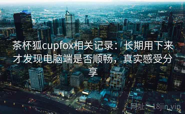 茶杯狐cupfox相关记录：长期用下来才发现电脑端是否顺畅，真实感受分享
