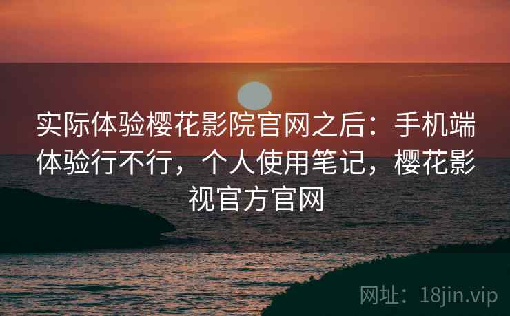 实际体验樱花影院官网之后：手机端体验行不行，个人使用笔记，樱花影视官方官网