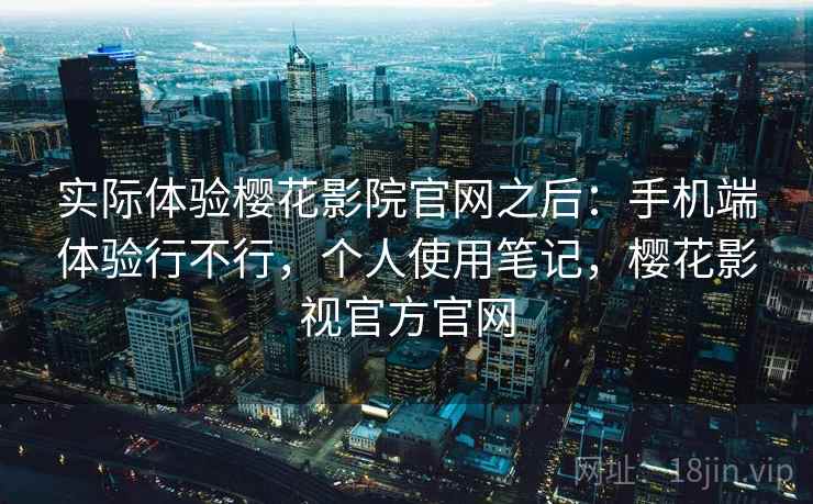 实际体验樱花影院官网之后：手机端体验行不行，个人使用笔记，樱花影视官方官网