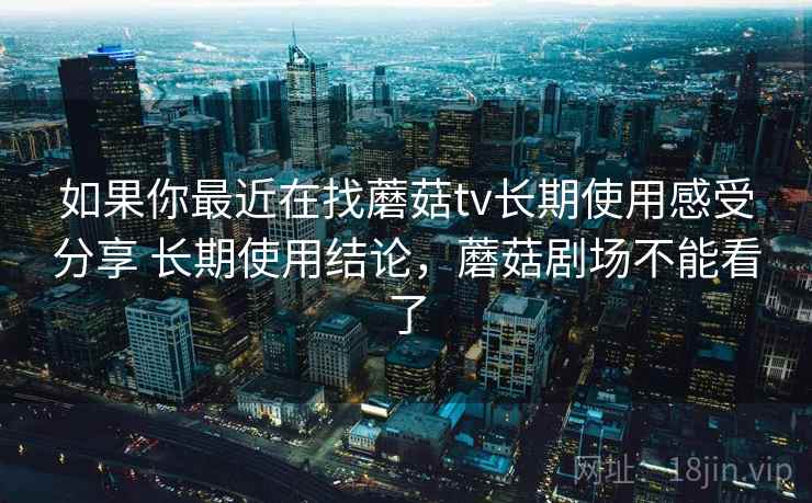 如果你最近在找蘑菇tv长期使用感受分享 长期使用结论，蘑菇剧场不能看了