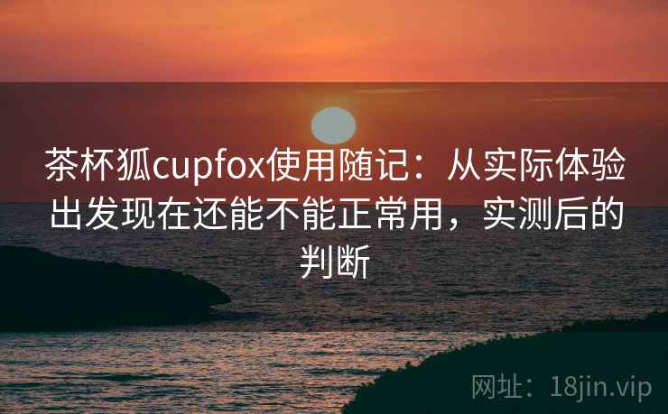 茶杯狐cupfox使用随记：从实际体验出发现在还能不能正常用，实测后的判断