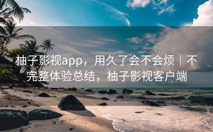 柚子影视app，用久了会不会烦｜不完整体验总结，柚子影视客户端