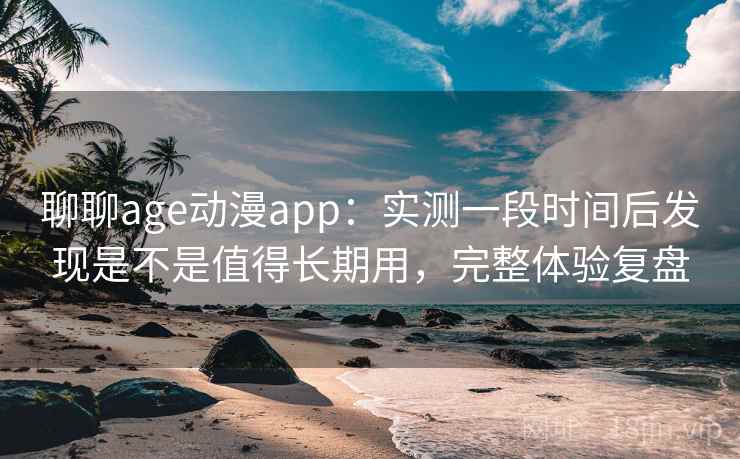 聊聊age动漫app：实测一段时间后发现是不是值得长期用，完整体验复盘
