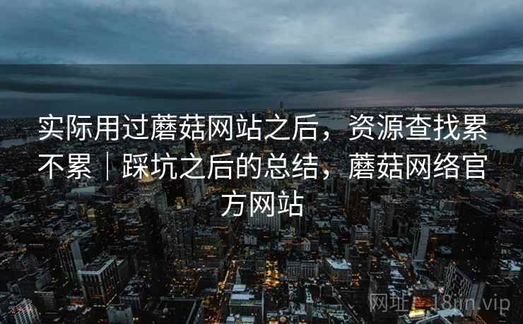 实际用过蘑菇网站之后，资源查找累不累｜踩坑之后的总结，蘑菇网络官方网站