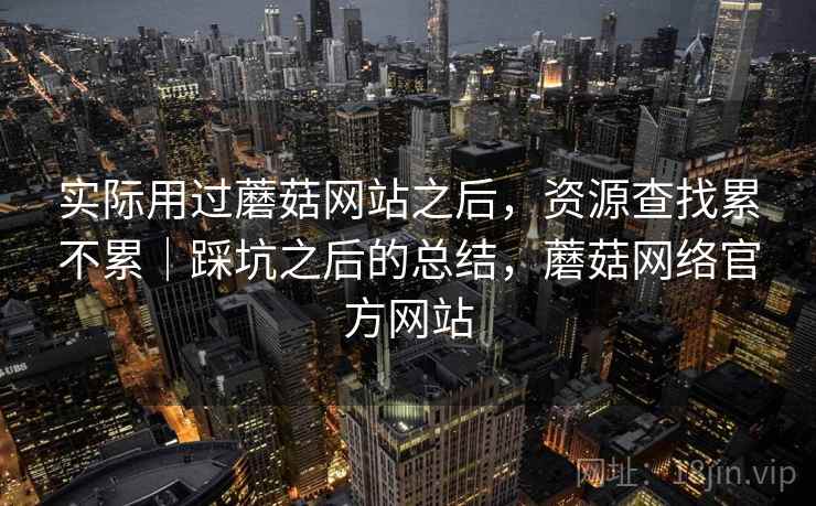 实际用过蘑菇网站之后，资源查找累不累｜踩坑之后的总结，蘑菇网络官方网站