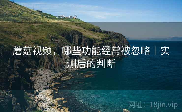 蘑菇视频，哪些功能经常被忽略｜实测后的判断