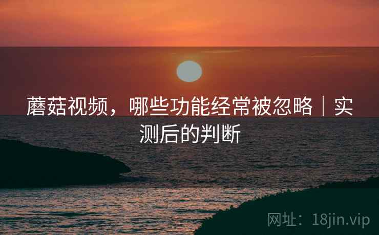 蘑菇视频，哪些功能经常被忽略｜实测后的判断