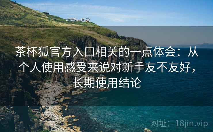 茶杯狐官方入口相关的一点体会：从个人使用感受来说对新手友不友好，长期使用结论