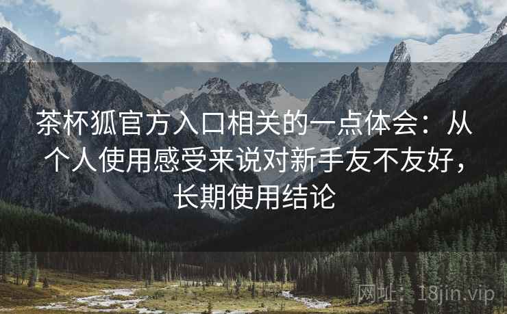 茶杯狐官方入口相关的一点体会：从个人使用感受来说对新手友不友好，长期使用结论