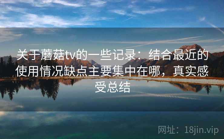 关于蘑菇tv的一些记录：结合最近的使用情况缺点主要集中在哪，真实感受总结