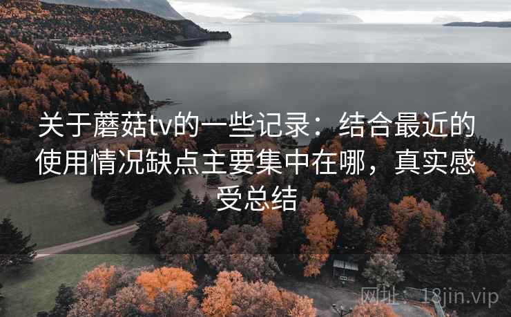关于蘑菇tv的一些记录：结合最近的使用情况缺点主要集中在哪，真实感受总结
