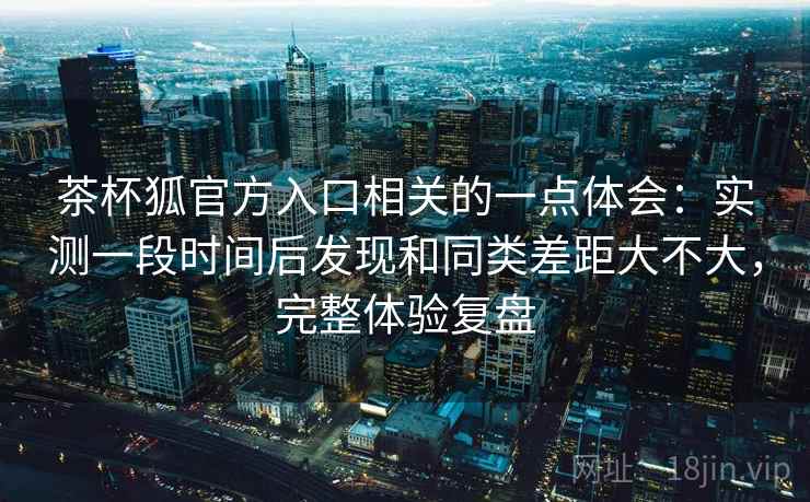 茶杯狐官方入口相关的一点体会：实测一段时间后发现和同类差距大不大，完整体验复盘